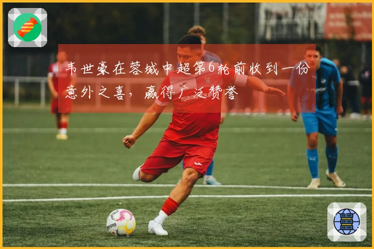韦世豪在蓉城中超第6轮前收到一份意外之喜，赢得广泛赞誉