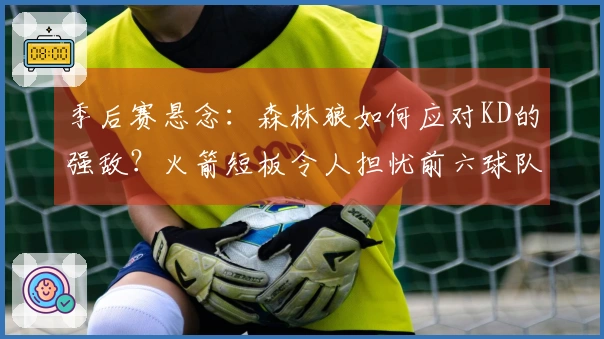 季后赛悬念：森林狼如何应对KD的强敌？火箭短板令人担忧前六球队实力较弱