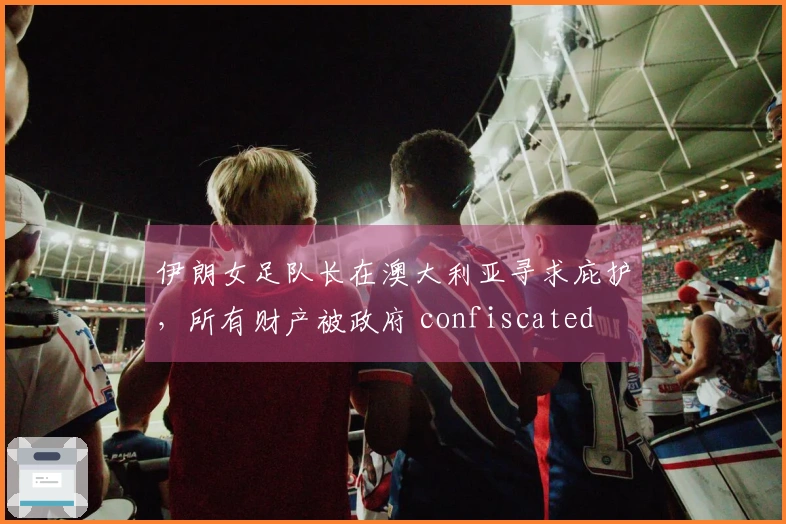 伊朗女足队长在澳大利亚寻求庇护，所有财产被政府 confiscated