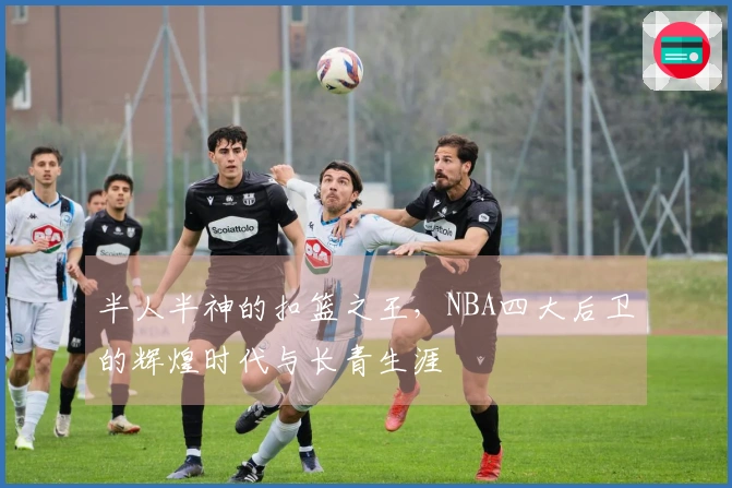 半人半神的扣篮之王，NBA四大后卫的辉煌时代与长青生涯