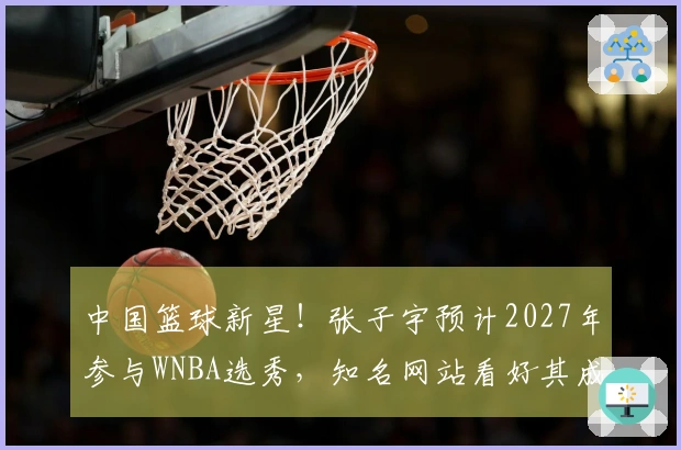 中国篮球新星！张子宇预计2027年参与WNBA选秀，知名网站看好其成为榜眼