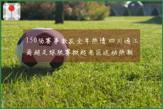 150场赛事激发全年热情 四川通江商超足球联赛掀起老区运动热潮