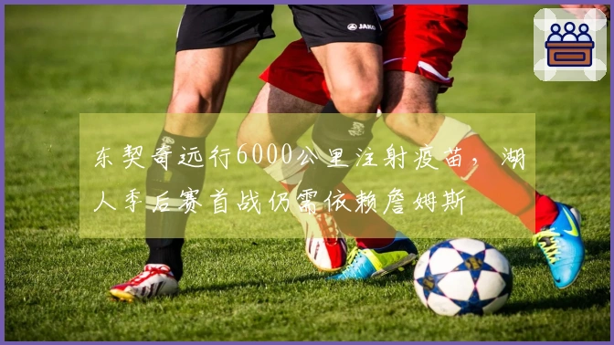 东契奇远行6000公里注射疫苗，湖人季后赛首战仍需依赖詹姆斯