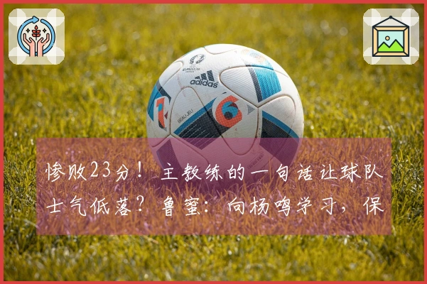 惨败23分！主教练的一句话让球队士气低落？鲁蜜：向杨鸣学习，保持大家的面子