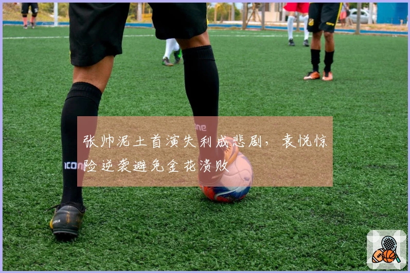 张帅泥土首演失利成悲剧，袁悦惊险逆袭避免金花溃败