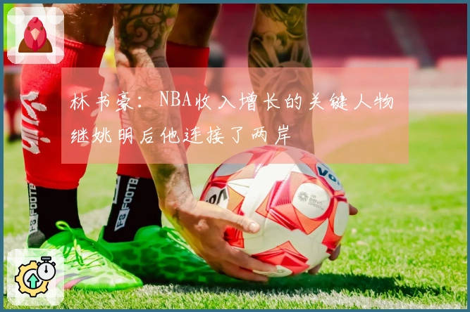 林书豪：NBA收入增长的关键人物 继姚明后他连接了两岸