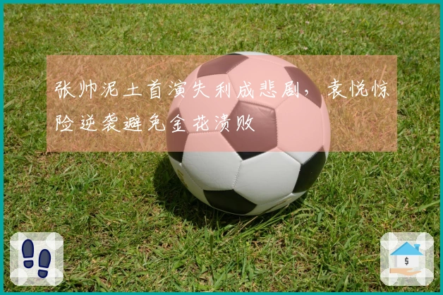 张帅泥土首演失利成悲剧，袁悦惊险逆袭避免金花溃败