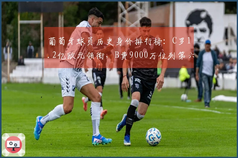 葡萄牙球员历史身价排行榜：C罗1.2亿欧元领衔，B费9000万位列第六