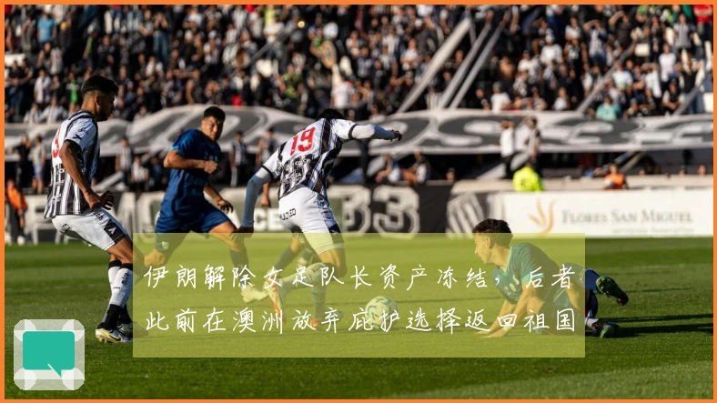 伊朗解除女足队长资产冻结，后者此前在澳洲放弃庇护选择返回祖国