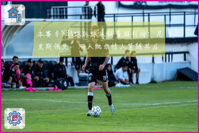 本赛季NBA球队球衣销量排行榜：尼克斯领先，湖人凯尔特人紧随其后，勇士位居第四