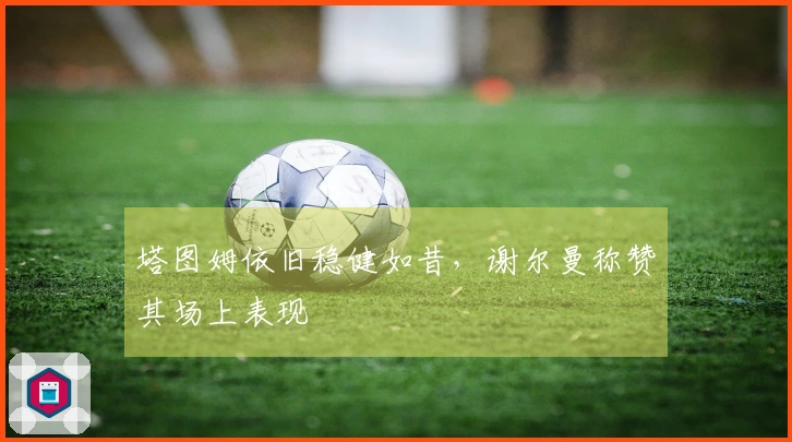 塔图姆依旧稳健如昔，谢尔曼称赞其场上表现