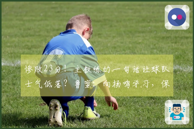 惨败23分！主教练的一句话让球队士气低落？鲁蜜：向杨鸣学习，保持大家的面子