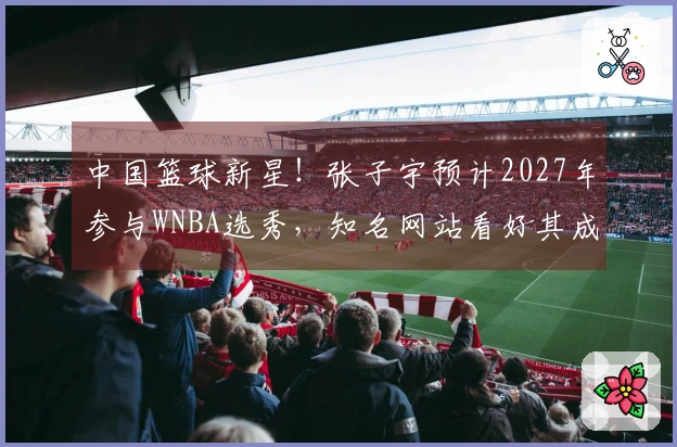 中国篮球新星！张子宇预计2027年参与WNBA选秀，知名网站看好其成为榜眼
