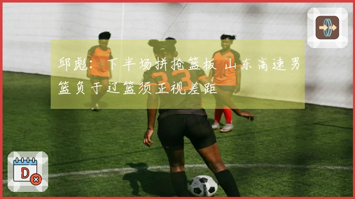 邱彪：下半场拼抢篮板 山东高速男篮负于辽篮须正视差距
